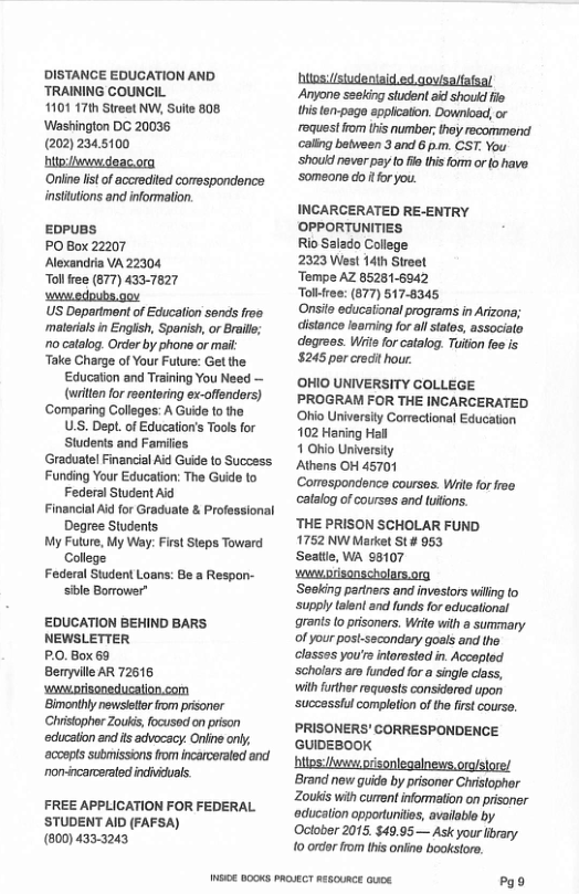DISTANGE EDUCATION AND TRAINING COUNCIL 1101 17th Street NW, Sulte 808 Washington DC 20036 (2022345100 bt deac.ora Oniine lstof accredited comespondence instutions and information. EDPUBS PO Box 22207 Alexandria VA 22304 Tol free (877) 433-7827 st edpubs.oov US Department of Educalion sends froa ‘materils in Engiish, Spanish, or Braile; o catalog. Ordr by phone or mait ‘Take Charge of Your Future: Get the Education and Training You Need — (wrilten for reentering ex-offenders) ‘Comparing Colleges: A Guid o the U.S. Dept. of Education’s Tools for Students and Families Graduate! Financial Ad Guide to Succsss Funding Your Education: The Guide to Federal Student Ald Financlal Aid for Graduate & Professional Degree Students My Future, My Way: First Steps Toward College Federal Student Loans: Be a Respon- sible Borrower” EDUCATION BEHIND BARS NEWSLETTER PO, Box 69 Beryvile AR 72616 ‘waprisoneducation.com ‘Bimonihly newsietor rom prisonor Christopher Zouki, focused on pison education and its advocscy. Oniine only, ‘acoepts subimissions from incarcerated and non-incarcerated individuals. FREE APPLICATION FOR FEDERAL. ’STUDENT AID (FAFSA) (800) 433-3243 M€ B00KS PROVECT RssOURCE Gk htos://studentaid.ed qovisalfafsal Anyone sesking student aid shoud fie this ten-page eppiicaton. Downioad, or roquestirom (his number;they recommend caling between 3 and 6 pm. CST. You ‘should never pay to fle this form orlo have ‘someons dotfor you. INCARCERATED RE-ENTRY OPPORTUNITIES Rio Salado College 2323 West 141h Stroet Tempe AZ 85281-6042 Tol-free: (677) 517-8345 Onsits educational programs in Arizona; distanco loaming for al tates, associate degrees. Wiite for catalog. Tuiion fee is 5245 per credit hour ‘OHIO UNIVERSITY COLLEGE PROGRAM FOR THE INCARCERATED Ohio University Correctional Education 102 Haning Hall 1 Ohio University Athens OH 45701 Cormespondsnce courses. Wiite for free catalog of coursas and uons. ‘THE PRISON SCHOLAR FUND 1752 NW Market St# 953 Seaitle, WA 98107 Seaking partners and investors willng fo ‘supply talent and funds for acucational grants o prisoners. Write with a summary of your post-sscondary goels and the classes you’s intorosted in. Accoptod ‘scholars aro funded for a single class, with further requests considored upon suczessiul completion ofthe first course. PRISONERS’ CORRESPONDENCE GUIDEBOOK btips v risonlegalnews, orgistore/ ‘Brand new guide by prisoner Christopher Zoukis with cument informaton on prisoner education opportunilies, available by October 2015, $49.95— Ask your ibrary. o ordor from this oniine bookstore. Pgo
